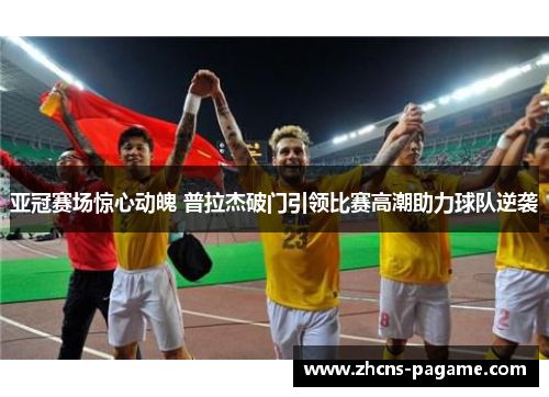 亚冠赛场惊心动魄 普拉杰破门引领比赛高潮助力球队逆袭