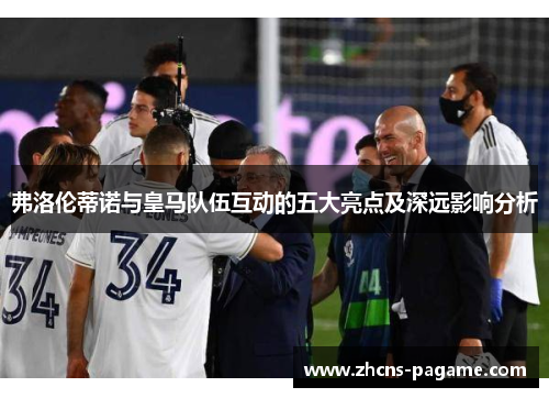 弗洛伦蒂诺与皇马队伍互动的五大亮点及深远影响分析