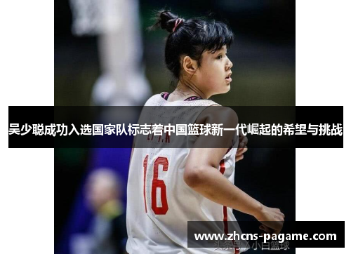 吴少聪成功入选国家队标志着中国篮球新一代崛起的希望与挑战
