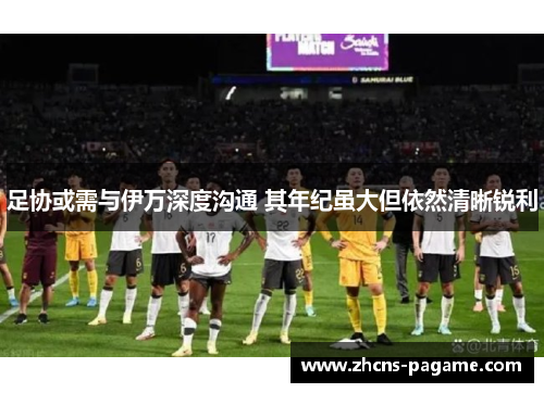 足协或需与伊万深度沟通 其年纪虽大但依然清晰锐利