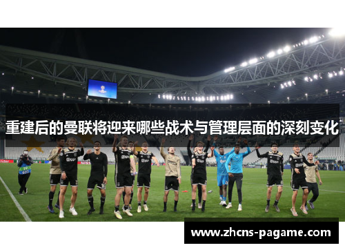 重建后的曼联将迎来哪些战术与管理层面的深刻变化