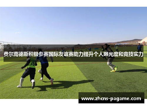 费尔南德斯积极参赛国际友谊赛助力提升个人曝光度和竞技实力