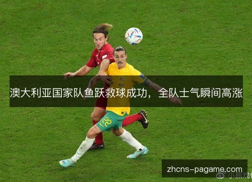 澳大利亚国家队鱼跃救球成功，全队士气瞬间高涨